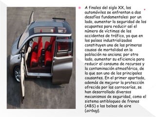  A finales del siglo XX, los
automóviles se enfrentan a dos
desafíos fundamentales: por un
lado, aumentar la seguridad de los
ocupantes para reducir así el
número de víctimas de los
accidentes de tráfico, ya que en
los países industrializados
constituyen una de las primeras
causas de mortalidad en la
población no anciana; por otro
lado, aumentar su eficiencia para
reducir el consumo de recursos y
la contaminación atmosférica, de
la que son uno de los principales
causantes. En el primer apartado,
además de mejorar la protección
ofrecida por las carrocerías, se
han desarrollado diversos
mecanismos de seguridad, como el
sistema antibloqueo de frenos
(ABS) o las bolsas de aire
(airbag).
 