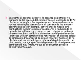  En cuanto al segundo aspecto, la escasez de petróleo y el
aumento de los precios del combustible en la década de 1970
alentaron en su día a los ingenieros mecánicos a desarrollar
nuevas tecnologías para reducir el consumo de los motores
convencionales (por ejemplo, controlando la mezcla aire-
combustible mediante microprocesadores o reduciendo el
peso de los vehículos) y a acelerar los trabajos en motores
alternativos. Para reducir la dependencia del petróleo se ha
intentado utilizar combustibles renovables: en algunos países
se emplean hidrocarburos de origen vegetal y también se ha
planteado el uso de hidrógeno, que se obtendría a partir del
aire usando, por ejemplo, la energía solar. El hidrógeno es un
combustible muy limpio, ya que su combustión produce
exclusivamente agua.
 