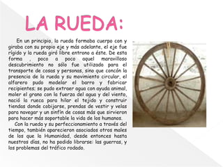 En un principio, la rueda formaba cuerpo con y
giraba con su propio eje y más adelante, el eje fue
rígido y la rueda giró libre entrono a éste. De esta
forma , poco a poco aquel maravilloso
descubrimiento no sólo fue utilizado para el
transporte de cosas y personas, sino que concón la
presencia de la rueda y su movimiento circular, el
alfarero pudo modelar el barro y fabricar
recipientes; se pudo extraer agua con ayuda animal,
moler el grano con la fuerza del agua y del viento,
nació la rueca para hilar el tejido y construir
tiendas donde cobijarse, prendas de vestir y velas
para navegar y un sinfín de cosas más que sirvieron
para hacer más soportable la vida de los humanos.
Con la rueda y su perfeccionamiento a través del
tiempo, también aparecieron asociados otros males
de los que la Humanidad, desde entonces hasta
nuestros días, no ha podido librarse: las guerras, y
los problemas del tráfico rodado.
 