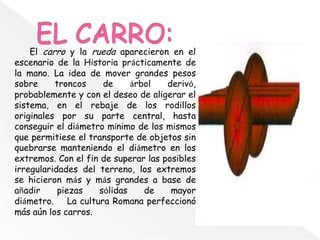 El carro y la rueda aparecieron en el
escenario de la Historia prácticamente de
la mano. La idea de mover grandes pesos
sobre troncos de árbol derivó,
probablemente y con el deseo de aligerar el
sistema, en el rebaje de los rodillos
originales por su parte central, hasta
conseguir el diámetro mínimo de los mismos
que permitiese el transporte de objetos sin
quebrarse manteniendo el diámetro en los
extremos. Con el fin de superar las posibles
irregularidades del terreno, los extremos
se hicieron más y más grandes a base de
añadir piezas sólidas de mayor
diámetro. La cultura Romana perfeccionó
más aún los carros.
 
