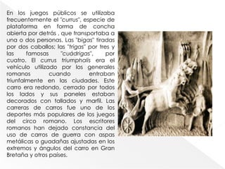 En los juegos públicos se utilizaba
frecuentemente el "currus", especie de
plataforma en forma de concha
abierta por detrás , que transportaba a
una o dos personas. Las "bigas" tiradas
por dos caballos; las "trigas" por tres y
las famosas "cuádrigas", por
cuatro. El currus triumphalis era el
vehículo utilizado por los generales
romanos cuando entraban
triunfalmente en las ciudades. Este
carro era redondo, cerrado por todos
los lados y sus paneles estaban
decorados con tallados y marfil. Las
carreras de carros fue uno de los
deportes más populares de los juegos
del circo romano. Los escritores
romanos han dejado constancia del
uso de carros de guerra con aspas
metálicas o guadañas ajustadas en los
extremos y ángulos del carro en Gran
Bretaña y otros países.
 