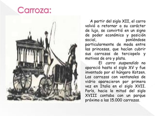 A partir del siglo XII, el carro
volvió a retornar a su carácter
de lujo, se convirtió en un signo
de poder económico y posición
social, poníéndose
particularmente de moda entre
las princesas, que hacían cubrir
sus carrozas de terciopelo y
motivos de oro y plata.
El carro suspendido no
apareció hasta el siglo XV y fue
inventado por el húngaro Kotzen.
Las carrozas con ventanales de
vidrio aparecieron por primera
vez en Italia en el siglo XVII.
París, hacia la mitad del siglo
XVIII contaba con un parque
próximo a las 15.000 carrozas.
 