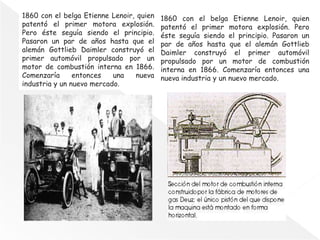 1860 con el belga Etienne Lenoir, quien
patentó el primer motora explosión.
Pero éste seguía siendo el principio.
Pasaron un par de años hasta que el
alemán Gottlieb Daimler construyó el
primer automóvil propulsado por un
motor de combustión interna en 1866.
Comenzaría entonces una nueva
industria y un nuevo mercado.
1860 con el belga Etienne Lenoir, quien
patentó el primer motora explosión. Pero
éste seguía siendo el principio. Pasaron un
par de años hasta que el alemán Gottlieb
Daimler construyó el primer automóvil
propulsado por un motor de combustión
interna en 1866. Comenzaría entonces una
nueva industria y un nuevo mercado.
 