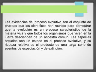 Las evidencias del proceso evolutivo son el conjunto de
pruebas que los científicos han reunido para demostrar
que la evolución es un proceso característico de la
materia viva y que todos los organismos que viven en la
Tierra descienden de un ancestro común. Las especies
actuales son un estado en el proceso evolutivo, y su
riqueza relativa es el producto de una larga serie de
eventos de especiación y de extinción.
 