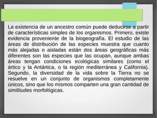 La existencia de un ancestro común puede deducirse a partir
de características simples de los organismos. Primero, existe
evidencia proveniente de la biogeografía. El estudio de las
áreas de distribución de las especies muestra que cuanto
más alejadas o aisladas están dos áreas geográficas más
diferentes son las especies que las ocupan, aunque ambas
áreas tengan condiciones ecológicas similares (como el
ártico y la Antártica, o la región mediterránea y California).
Segundo, la diversidad de la vida sobre la Tierra no se
resuelve en un conjunto de organismos completamente
únicos, sino que los mismos comparten una gran cantidad de
similitudes morfológicas.
 