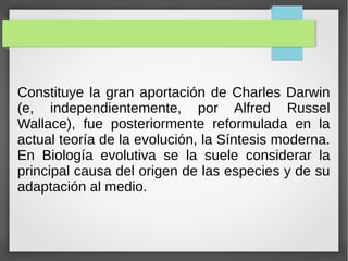 Constituye la gran aportación de Charles Darwin
(e, independientemente, por Alfred Russel
Wallace), fue posteriormente reformulada en la
actual teoría de la evolución, la Síntesis moderna.
En Biología evolutiva se la suele considerar la
principal causa del origen de las especies y de su
adaptación al medio.
 