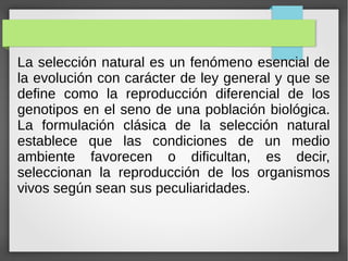La selección natural es un fenómeno esencial de
la evolución con carácter de ley general y que se
define como la reproducción diferencial de los
genotipos en el seno de una población biológica.
La formulación clásica de la selección natural
establece que las condiciones de un medio
ambiente favorecen o dificultan, es decir,
seleccionan la reproducción de los organismos
vivos según sean sus peculiaridades.
 