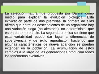 La selección natural fue propuesta por Darwin como
medio para explicar la evolución biológica. Esta
explicación parte de dos premisas; la primera de ellas
afirma que entre los descendientes de un organismo hay
una variación ciega (no aleatoria), no determinista, que
es en parte heredable. La segunda premisa sostiene que
esta variabilidad puede dar lugar a diferencias de
supervivencia y de éxito reproductor, haciendo que
algunas características de nueva aparición se puedan
extender en la población. La acumulación de estos
cambios a lo largo de las generaciones produciría todos
los fenómenos evolutivos.
 
