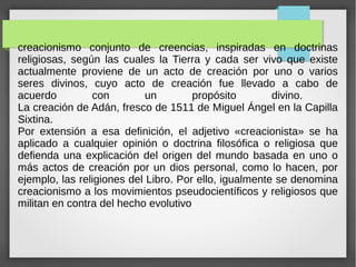 creacionismo conjunto de creencias, inspiradas en doctrinas
religiosas, según las cuales la Tierra y cada ser vivo que existe
actualmente proviene de un acto de creación por uno o varios
seres divinos, cuyo acto de creación fue llevado a cabo de
acuerdo con un propósito divino.
La creación de Adán, fresco de 1511 de Miguel Ángel en la Capilla
Sixtina.
Por extensión a esa definición, el adjetivo «creacionista» se ha
aplicado a cualquier opinión o doctrina filosófica o religiosa que
defienda una explicación del origen del mundo basada en uno o
más actos de creación por un dios personal, como lo hacen, por
ejemplo, las religiones del Libro. Por ello, igualmente se denomina
creacionismo a los movimientos pseudocientíficos y religiosos que
militan en contra del hecho evolutivo
 