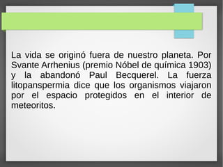 La vida se originó fuera de nuestro planeta. Por
Svante Arrhenius (premio Nóbel de química 1903)
y la abandonó Paul Becquerel. La fuerza
litopanspermia dice que los organismos viajaron
por el espacio protegidos en el interior de
meteoritos.
 
