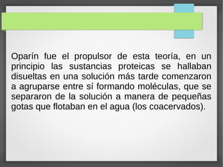 Oparín fue el propulsor de esta teoría, en un
principio las sustancias proteicas se hallaban
disueltas en una solución más tarde comenzaron
a agruparse entre sí formando moléculas, que se
separaron de la solución a manera de pequeñas
gotas que flotaban en el agua (los coacervados).
 