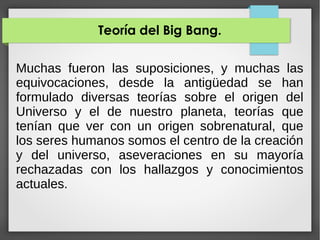 Teoría del Big Bang.
Muchas fueron las suposiciones, y muchas las
equivocaciones, desde la antigüedad se han
formulado diversas teorías sobre el origen del
Universo y el de nuestro planeta, teorías que
tenían que ver con un origen sobrenatural, que
los seres humanos somos el centro de la creación
y del universo, aseveraciones en su mayoría
rechazadas con los hallazgos y conocimientos
actuales.
 
