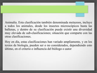 Animalia. Esta clasificación también denominada metazoos, incluye
a todos los animales, desde los insectos microscópicos hasta las
ballenas, y dentro de su clasificación puede existir una diversidad
muy elevada de sub-clasificaciones; situación que comparte con las
otras clasificaciones.
Hoy en día, estas clasificaciones han variado ampliamente, y en los
textos de biología, pueden ser o no considerados, dependiendo esto
último, en el criterio o influencia del biólogo o autor
 