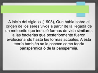A inicio del siglo xx (1908), Que habla sobre el
origen de los seres vivos a partir de la llegada de
un meteorito que inoculó formas de vida similares
a las bacterias que posteriormente fueron
evolucionando hasta las formas actuales. A ésta
teoría también se le conoce como teoría
panspérmica ó de la panspermia.
 