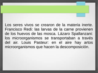 Los seres vivos se crearon de la materia inerte.
Francisco Redi: las larvas de la carne provienen
de los huevos de las mosca. Lázaro Spallanzani:
los microorganismos se transportaban a través
del air. Louis Pasteur: en el aire hay artos
microorganismos que hacen la descomposición.
 
