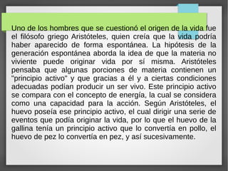 Uno de los hombres que se cuestionó el origen de la vida fue
el filósofo griego Aristóteles, quien creía que la vida podría
haber aparecido de forma espontánea. La hipótesis de la
generación espontánea aborda la idea de que la materia no
viviente puede originar vida por sí misma. Aristóteles
pensaba que algunas porciones de materia contienen un
"principio activo" y que gracias a él y a ciertas condiciones
adecuadas podían producir un ser vivo. Este principio activo
se compara con el concepto de energía, la cual se considera
como una capacidad para la acción. Según Aristóteles, el
huevo poseía ese principio activo, el cual dirigir una serie de
eventos que podía originar la vida, por lo que el huevo de la
gallina tenía un principio activo que lo convertía en pollo, el
huevo de pez lo convertía en pez, y así sucesivamente.
 
