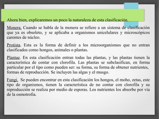 Ahora bien, explicaremos un poco la naturaleza de esta clasificación.
Monera. Cuando se habla de la monera se refiere a un sistema de clasificación
que ya es obsoleto, y se aplicaba a organismos unicelulares y microscópicos
carentes de núcleo.
Protista. Esta es la forma de definir a los microorganismos que no entran
clasificados como hongos, animales o plantas.
Plantae. En esta clasificación entran todas las plantas, y las plantas tienen la
característica de contar con clorofila. Las plantas se subclasifican, en forma
particular por el tipo como pueden ser: su forma, su forma de obtener nutrientes,
formas de reproducción. Se incluyen las algas y el musgo.
Fungi. Se pueden encontrar en esta clasificación los hongos, el moho, zetas, este
tipo de organismos, tienen la característica de no contar con clorofila y su
reproducción se realiza por medio de esporas. Los nutrientes los absorbe por vía
de la osmotrofia.
 