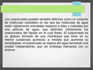 Los coacervados pueden también definirse como un conjunto
de moléculas coloidales en las que las moléculas de agua
están rígidamente orientadas respecto a ellas y rodeadas por
una película de agua, que delimitan nítidamente los
coacervados del líquido en el cual flotan. El coacervado es
un glóbulo formado de una membrana que tiene en su
interior sustancias químicas; a medida que aumenta su
complejidad, el coacervado se separa del agua formando una
unidad independiente, que sin embargo interactúa con su
entorno
 