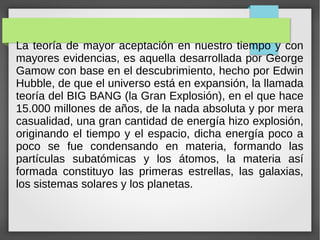 La teoría de mayor aceptación en nuestro tiempo y con
mayores evidencias, es aquella desarrollada por George
Gamow con base en el descubrimiento, hecho por Edwin
Hubble, de que el universo está en expansión, la llamada
teoría del BIG BANG (la Gran Explosión), en el que hace
15.000 millones de años, de la nada absoluta y por mera
casualidad, una gran cantidad de energía hizo explosión,
originando el tiempo y el espacio, dicha energía poco a
poco se fue condensando en materia, formando las
partículas subatómicas y los átomos, la materia así
formada constituyo las primeras estrellas, las galaxias,
los sistemas solares y los planetas.
 
