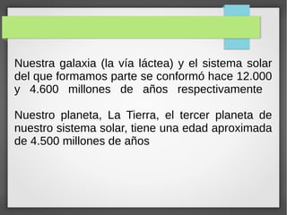 Nuestra galaxia (la vía láctea) y el sistema solar
del que formamos parte se conformó hace 12.000
y 4.600 millones de años respectivamente
Nuestro planeta, La Tierra, el tercer planeta de
nuestro sistema solar, tiene una edad aproximada
de 4.500 millones de años
 