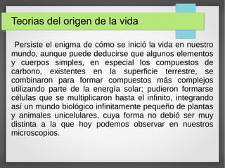Teorias del origen de la vida
Persiste el enigma de cómo se inició la vida en nuestro
mundo, aunque puede deducirse que algunos elementos
y cuerpos simples, en especial los compuestos de
carbono, existentes en la superficie terrestre, se
combinaron para formar compuestos más complejos
utilizando parte de la energía solar; pudieron formarse
células que se multiplicaron hasta el infinito, integrando
así un mundo biológico infinitamente pequeño de plantas
y animales unicelulares, cuya forma no debió ser muy
distinta a la que hoy podemos observar en nuestros
microscopios.
 