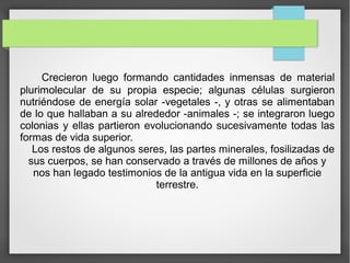 Crecieron luego formando cantidades inmensas de material
plurimolecular de su propia especie; algunas células surgieron
nutriéndose de energía solar -vegetales -, y otras se alimentaban
de lo que hallaban a su alrededor -animales -; se integraron luego
colonias y ellas partieron evolucionando sucesivamente todas las
formas de vida superior.
Los restos de algunos seres, las partes minerales, fosilizadas de
sus cuerpos, se han conservado a través de millones de años y
nos han legado testimonios de la antigua vida en la superficie
terrestre.
 