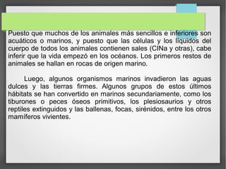 Puesto que muchos de los animales más sencillos e inferiores son
acuáticos o marinos, y puesto que las células y los líquidos del
cuerpo de todos los animales contienen sales (CINa y otras), cabe
inferir que la vida empezó en los océanos. Los primeros restos de
animales se hallan en rocas de origen marino.
Luego, algunos organismos marinos invadieron las aguas
dulces y las tierras firmes. Algunos grupos de estos últimos
hábitats se han convertido en marinos secundariamente, como los
tiburones o peces óseos primitivos, los plesiosaurios y otros
reptiles extinguidos y las ballenas, focas, sirénidos, entre los otros
mamíferos vivientes.
 