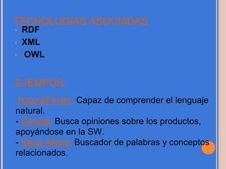 TECNOLOGIAS ASOCIADAS
• RDF
• XML
• OWL
EJEMPOS
NaturalFinder: Capaz de comprender el lenguaje
natural.
- Swootti: Busca opiniones sobre los productos,
apoyándose en la SW.
- Ideas Afines: Buscador de palabras y conceptos
relacionados.
 