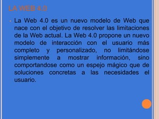 LA WEB 4.0
• La Web 4.0 es un nuevo modelo de Web que
nace con el objetivo de resolver las limitaciones
de la Web actual. La Web 4.0 propone un nuevo
modelo de interacción con el usuario más
completo y personalizado, no limitándose
simplemente a mostrar información, sino
comportandose como un espejo mágico que de
soluciones concretas a las necesidades el
usuario.
 