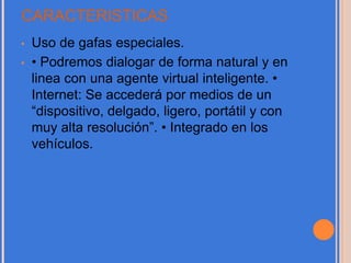 CARACTERISTICAS
• Uso de gafas especiales.
• • Podremos dialogar de forma natural y en
linea con una agente virtual inteligente. •
Internet: Se accederá por medios de un
“dispositivo, delgado, ligero, portátil y con
muy alta resolución”. • Integrado en los
vehículos.
 