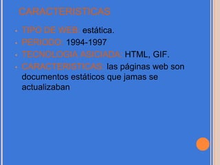 CARACTERISTICAS
• TIPO DE WEB: estática.
• PERIODO: 1994-1997
• TECNOLOGIA ASICIADA: HTML, GIF.
• CARACTERISTICAS: las páginas web son
documentos estáticos que jamas se
actualizaban
 