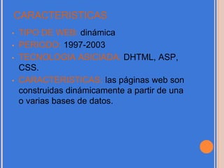 CARACTERISTICAS
• TIPO DE WEB: dinámica
• PERIODO: 1997-2003
• TECNOLOGIA ASICIADA: DHTML, ASP,
CSS.
• CARACTERISTICAS: las páginas web son
construidas dinámicamente a partir de una
o varias bases de datos.
 