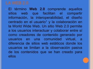 LA WEB 2.0
• El término Web 2.0 comprende aquellos
sitios web que facilitan el compartir
información, la interoperabilidad, el diseño
centrado en el usuario1 y la colaboración en
la World Wide Web. Un sitio Web 2.0 permite
a los usuarios interactuar y colaborar entre sí
como creadores de contenido generado por
usuarios en una comunidad virtual, a
diferencia de sitios web estáticos donde los
usuarios se limitan a la observación pasiva
de los contenidos que se han creado para
ellos
 