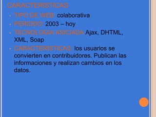 CARACTERISTICAS
• TIPO DE WEB: colaborativa
• PERIODO: 2003 – hoy
• TECNOLOGIA ASICIADA Ajax, DHTML,
XML, Soap
• CARACTERISTICAS: los usuarios se
convierten en contribuidores. Publican las
informaciones y realizan cambios en los
datos.
 