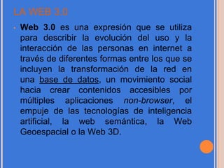 LA WEB 3.0
• Web 3.0 es una expresión que se utiliza
para describir la evolución del uso y la
interacción de las personas en internet a
través de diferentes formas entre los que se
incluyen la transformación de la red en
una base de datos, un movimiento social
hacia crear contenidos accesibles por
múltiples aplicaciones non-browser, el
empuje de las tecnologías de inteligencia
artificial, la web semántica, la Web
Geoespacial o la Web 3D.
 