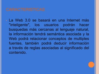 CARACTERISTICAS
• La Web 3.0 se basará en una Internet más
"inteligente", los usuarios podrán hacer
busquedas más cercanas al lenguaje natural,
la información tendrá semántica asociada y la
Web podrá relacionar conceptos de multiples
fuentes, también podrá deducir información
a través de reglas asociadas al significado del
contenido.
 