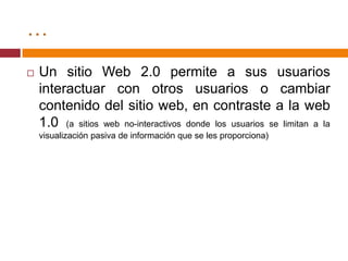 …Un sitio Web 2.0 permite a sus usuarios interactuar con otros usuarios o cambiar contenido del sitio web, en contraste a la web 1.0 (a sitios web no-interactivos donde los usuarios se limitan a la visualización pasiva de información que se les proporciona)