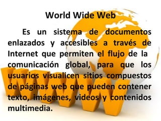 World Wide Web Es un sistema de documentos enlazados y accesibles a través de Internet que permiten el flujo de la comunicación global, para que los usuarios visualicen sitios compuestos de páginas web que pueden contener texto, imágenes, videos y contenidos multimedia.