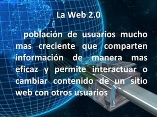 La Web 2.0 población de usuarios mucho mas creciente que comparten información de manera mas eficaz y permite interactuar o cambiar contenido de un sitio web con otros usuarios