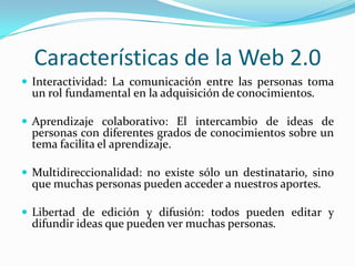 Características de la Web 2.0
 Interactividad: La comunicación entre las personas toma
  un rol fundamental en la adquisición de conocimientos.

 Aprendizaje colaborativo: El intercambio de ideas de
  personas con diferentes grados de conocimientos sobre un
  tema facilita el aprendizaje.

 Multidireccionalidad: no existe sólo un destinatario, sino
  que muchas personas pueden acceder a nuestros aportes.

 Libertad de edición y difusión: todos pueden editar y
  difundir ideas que pueden ver muchas personas.
 