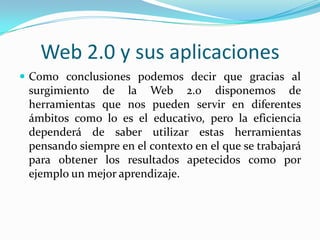 Web 2.0 y sus aplicaciones
 Como conclusiones podemos decir que gracias al
 surgimiento de la Web 2.0 disponemos de
 herramientas que nos pueden servir en diferentes
 ámbitos como lo es el educativo, pero la eficiencia
 dependerá de saber utilizar estas herramientas
 pensando siempre en el contexto en el que se trabajará
 para obtener los resultados apetecidos como por
 ejemplo un mejor aprendizaje.
 