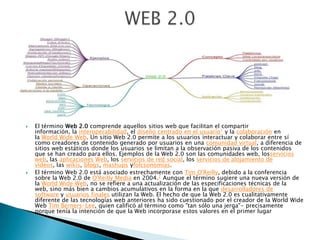  El término Web 2.0 comprende aquellos sitios web que facilitan el compartir
información, la interoperabilidad, el diseño centrado en el usuario1 y la colaboración en
la World Wide Web. Un sitio Web 2.0 permite a los usuarios interactuar y colaborar entre sí
como creadores de contenido generado por usuarios en una comunidad virtual, a diferencia de
sitios web estáticos donde los usuarios se limitan a la observación pasiva de los contenidos
que se han creado para ellos. Ejemplos de la Web 2.0 son las comunidades web, losservicios
web, las aplicaciones Web, los servicios de red social, los servicios de alojamiento de
videos, las wikis, blogs, mashups yfolcsonomías.
 El término Web 2.0 está asociado estrechamente con Tim O'Reilly, debido a la conferencia
sobre la Web 2.0 de O'Reilly Media en 2004.2 Aunque el término sugiere una nueva versión de
la World Wide Web, no se refiere a una actualización de las especificaciones técnicas de la
web, sino más bien a cambios acumulativos en la forma en la que desarrolladores de
software y usuarios finales utilizan la Web. El hecho de que la Web 2.0 es cualitativamente
diferente de las tecnologías web anteriores ha sido cuestionado por el creador de la World Wide
Web Tim Berners-Lee, quien calificó al término como "tan sólo una jerga"- precisamente
porque tenía la intención de que la Web incorporase estos valores en el primer lugar
 