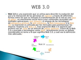  Web 3.0 es una expresión que se utiliza para describir la evolución del
uso y la interacción de las personas en internet a través de diferentes
formas entre los que se incluyen la transformación de la red en una base
de datos, un movimiento social hacia crear contenidos accesibles por
múltiples aplicaciones non-browser, el empuje de las tecnologías
deinteligencia artificial, la web semántica, la Web Geoespacial o la Web
3D. La expresión es utilizada por los mercados para promocionar las
mejoras respecto a la Web 2.0. Esta expresión Web 3.0 apareció por
primera vez en 2006 en un artículo de Jeffrey Zeldman, crítico de la Web
2.0 y asociado a tecnologías como AJAX. Actualmente existe un debate
considerable en torno a lo que significa Web 3.0, y cuál sea la definición
más adecuada.1
 