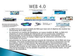  La Web 4.0 es un nuevo modelo de Web que nace con el objetivo de resolver las
limitaciones de la Web actual.
 Es necesario un cambio de Paradigma, un nuevo modelo de Web. La Web 4.0
propone un nuevo modelo de interacción con el usuario más completo y
personalizado, no limitándose simplemente a mostrar información, sino
comportandose como un espejo mágico que de soluciones concretas a las
necesidades el usuario.
 Actualmente las formas que tiene un usuario de interactuar con la Web son muy
limitadas. Una parte fundamental de la Web tal como hoy la conocemos son los
buscadores, con el tiempo hemos ido aprendiendo su funcionamiento y nos
hemos adaptado a sus limitaciones. Su principal limitación es que no hablan el
lenguaje del usuario, no son capaces de responder a preguntas del estilo ¿En qué
año murió Kennedy? Y no las pueden responder por una sencilla razón, no son
capaces de entenderla.
 
