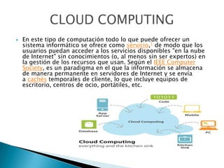  En este tipo de computación todo lo que puede ofrecer un
sistema informático se ofrece como servicio,1 de modo que los
usuarios puedan acceder a los servicios disponibles "en la nube
de Internet" sin conocimientos (o, al menos sin ser expertos) en
la gestión de los recursos que usan. Según el IEEE Computer
Society, es un paradigma en el que la información se almacena
de manera permanente en servidores de Internet y se envía
a cachés temporales de cliente, lo que incluye equipos de
escritorio, centros de ocio, portátiles, etc.
 