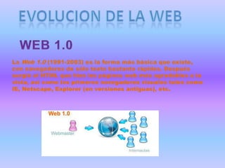 La Web 1.0 (1991-2003) es la forma más básica que existe,
con navegadores de sólo texto bastante rápidos. Después
surgió el HTML que hizo las páginas web más agradables a la
vista, así como los primeros navegadores visuales tales como
IE, Netscape, Explorer (en versiones antiguas), etc.
 