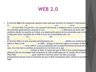 WEB 2.0
● El término Web 2.0 comprende aquellos sitios web que facilitan el compartir información,
la interoperabilidad, el diseño centrado en el usuario1
 y la colaboración en la World Wide
Web. Un sitio Web 2.0 permite a los usuarios interactuar y colaborar entre sí como creadores
de contenido generado por usuarios en una comunidad virtual, a diferencia de sitios web
estáticos donde los usuarios se limitan a la observación pasiva de los contenidos que se han
creado para ellos. Ejemplos de la Web 2.0 son las comunidades web, losservicios web,
las aplicaciones Web, los servicios de red social, los servicios de alojamiento de videos,
las wikis, blogs, mashups yfolcsonomías.
● El término Web 2.0 está asociado estrechamente con Tim O'Reilly, debido a la conferencia
sobre la Web 2.0 de O'Reilly Media en 2004.2
 Aunque el término sugiere una nueva versión de
la World Wide Web, no se refiere a una actualización de las especificaciones técnicas de la
web, sino más bien a cambios acumulativos en la forma en la que desarrolladores de
software y usuarios finales utilizan la Web. El hecho de que la Web 2.0 es cualitativamente
diferente de las tecnologías web anteriores ha sido cuestionado por el creador de la World
Wide Web Tim Berners-Lee, quien calificó al término como "tan sólo una jerga"-
precisamente porque tenía la intención de que la Web incorporase estos valores en el primer
lugar
 