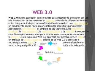 WEB 3.0
● Web 3.0 es una expresión que se utiliza para describir la evolución del uso
y la interacción de las personas en internet a través de diferentes formas
entre los que se incluyen la transformación de la red en una base de datos,
un movimiento social hacia crear contenidos accesibles por múltiples
aplicaciones non-browser, el empuje de las tecnologías deinteligencia
artificial, la web semántica, la Web Geoespacial o la Web 3D. La expresión
es utilizada por los mercados para promocionar las mejoras respecto a
la Web 2.0. Esta expresión Web 3.0 apareció por primera vez en 2006 en
un artículo de Jeffrey Zeldman, crítico de la Web 2.0 y asociado a
tecnologías como AJAX. Actualmente existe un debate considerable en
torno a lo que significa Web 3.0, y cuál sea la definición más adecuada.1
 