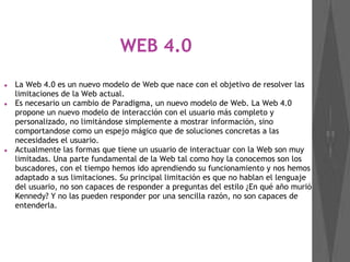 WEB 4.0
● La Web 4.0 es un nuevo modelo de Web que nace con el objetivo de resolver las
limitaciones de la Web actual.
● Es necesario un cambio de Paradigma, un nuevo modelo de Web. La Web 4.0
propone un nuevo modelo de interacción con el usuario más completo y
personalizado, no limitándose simplemente a mostrar información, sino
comportandose como un espejo mágico que de soluciones concretas a las
necesidades el usuario.
● Actualmente las formas que tiene un usuario de interactuar con la Web son muy
limitadas. Una parte fundamental de la Web tal como hoy la conocemos son los
buscadores, con el tiempo hemos ido aprendiendo su funcionamiento y nos hemos
adaptado a sus limitaciones. Su principal limitación es que no hablan el lenguaje
del usuario, no son capaces de responder a preguntas del estilo ¿En qué año murió
Kennedy? Y no las pueden responder por una sencilla razón, no son capaces de
entenderla.
 