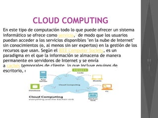 CLOUD COMPUTING
En este tipo de computación todo lo que puede ofrecer un sistema
informático se ofrece como servicio,1
 de modo que los usuarios
puedan acceder a los servicios disponibles "en la nube de Internet"
sin conocimientos (o, al menos sin ser expertos) en la gestión de los
recursos que usan. Según el IEEE Computer Society, es un
paradigma en el que la información se almacena de manera
permanente en servidores de Internet y se envía
a cachés temporales de cliente, lo que incluye equipos de
escritorio, centros de ocio, portátiles, etc.
 